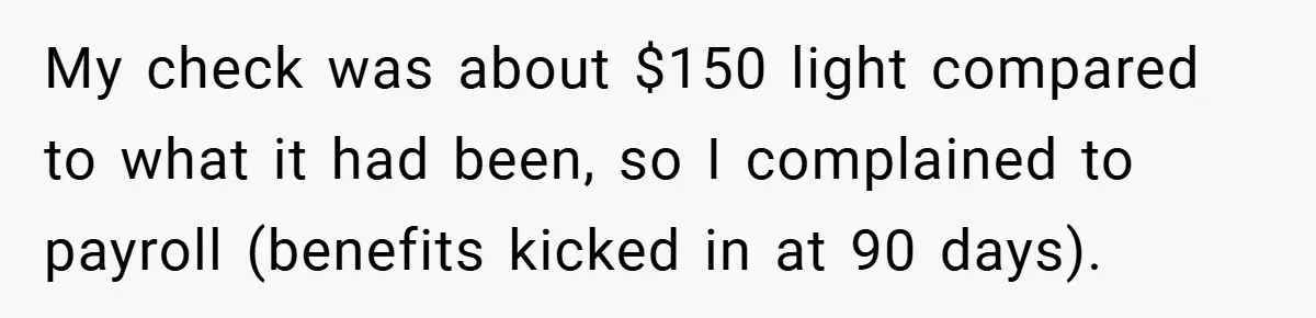 My check was about $150 light compared to what it had been, so I complained to payroll (benefits kicked in at 90 days).