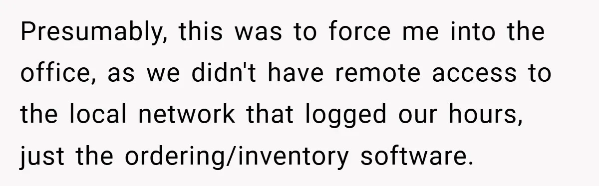 Presumably, this was to force me into the office, as we didn't have remote access to the local network that logged our hours, just the ordering/inventory software.