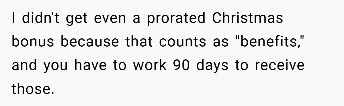 I didn't get even a prorated Christmas bonus because that counts as "benefits," and you have to work 90 days to receive those.