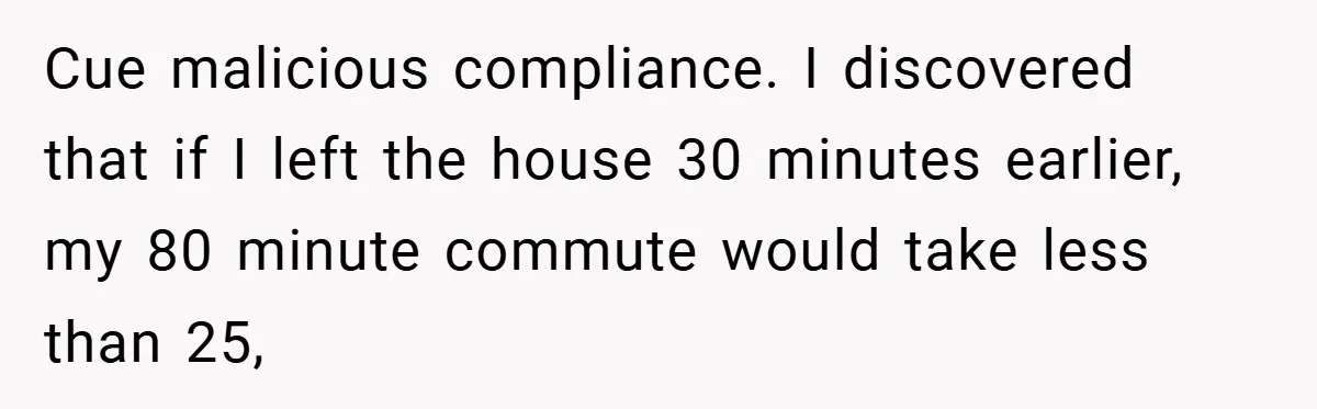 Cue malicious compliance. I discovered that if I left the house 30 minutes earlier, my 80 minute commute would take less than 25,
