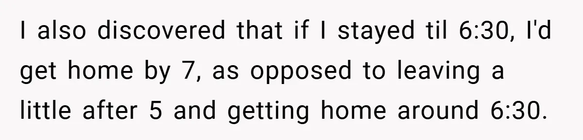 I also discovered that if I stayed til 6:30, I'd get home by 7, as opposed to leaving a little after 5 and getting home around 6:30.