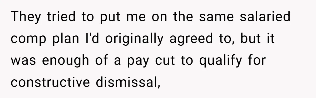 They tried to put me on the same salaried comp plan I'd originally agreed to, but it was enough of a pay cut to qualify for constructive dismissal,