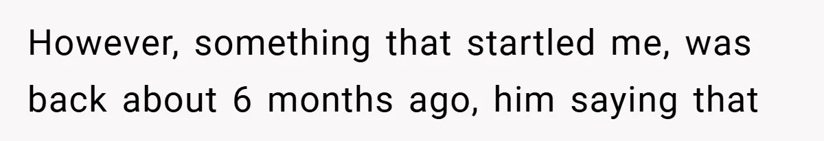However, something that startled me, was back about 6 months ago, him saying that