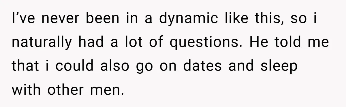 I’ve never been in a dynamic like this, so i naturally had a lot of questions. He told me that i could also go on dates and sleep with other...