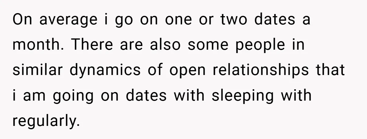 On average i go on one or two dates a month. There are also some people in similar dynamics of open relationships that i am going on dates with sleeping...