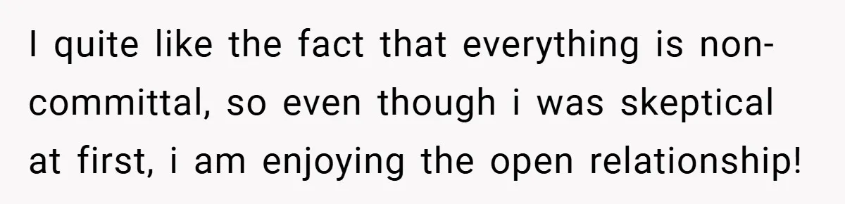 I quite like the fact that everything is non-committal, so even though i was skeptical at first, i am enjoying the open relationship!