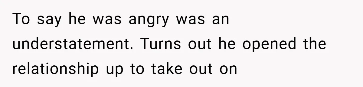 To say he was angry was an understatement. Turns out he opened the relationship up to take out on