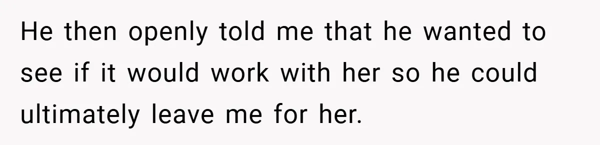 He then openly told me that he wanted to see if it would work with her so he could ultimately leave me for her.