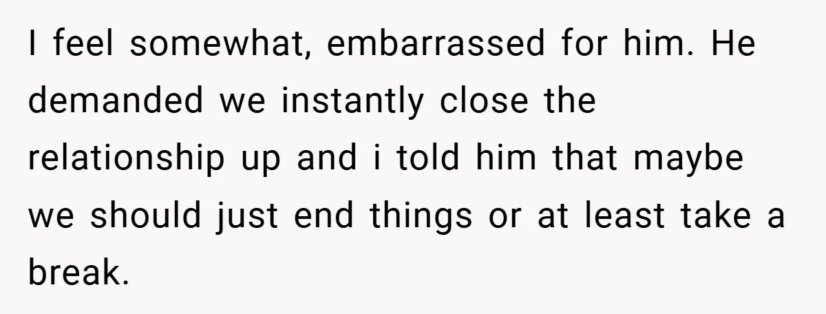 I feel somewhat, embarrassed for him. He demanded we instantly close the relationship up and i told him that maybe we should just end things or at least take a...