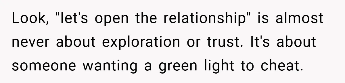 Look, "let's open the relationship" is almost never about exploration or trust. It's about someone wanting a green light to cheat.