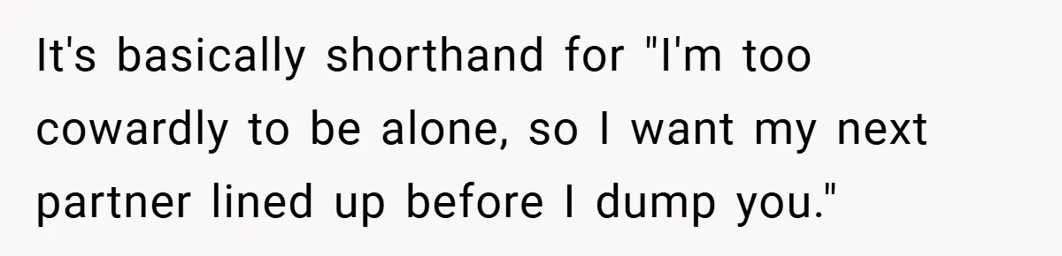 It's basically shorthand for "I'm too cowardly to be alone, so I want my next partner lined up before I dump you."