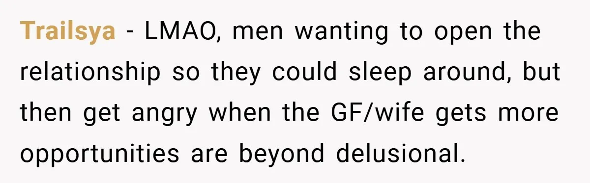 Trailsya − LMAO, men wanting to open the relationship so they could sleep around, but then get angry when the GF/wife gets more opportunities are beyond delusional.