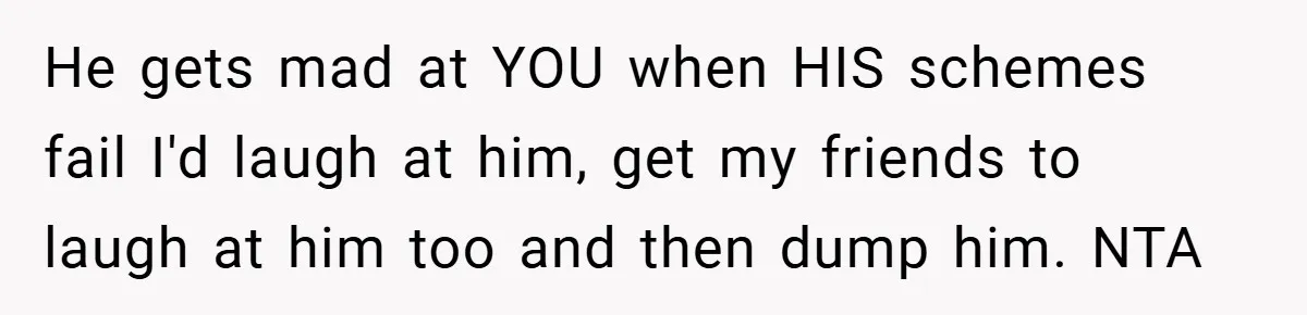 He gets mad at YOU when HIS schemes fail I'd laugh at him, get my friends to laugh at him too and then dump him. NTA