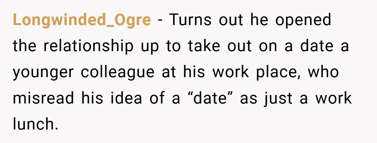 Longwinded_Ogre − Turns out he opened the relationship up to take out on a date a younger colleague at his work place, who misread his idea of a “date” as...