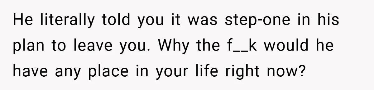 He literally told you it was step-one in his plan to leave you. Why the f__k would he have any place in your life right now?