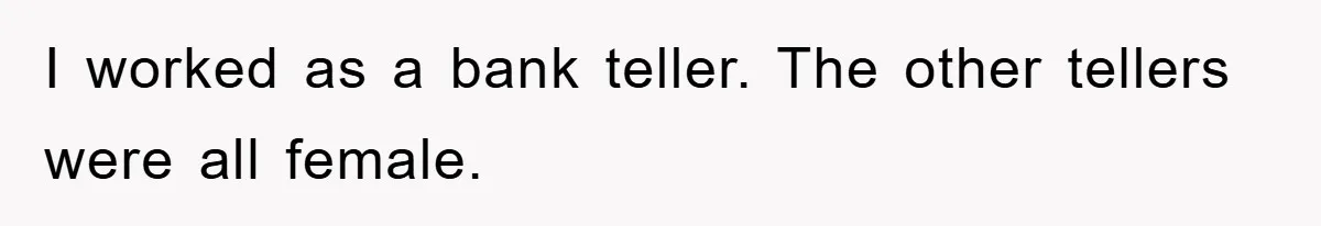 I worked as a bank teller. The other tellers were all female.