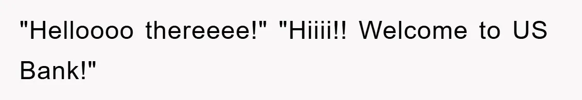 "Helloooo thereeee!" "Hiiii!! Welcome to US Bank!"