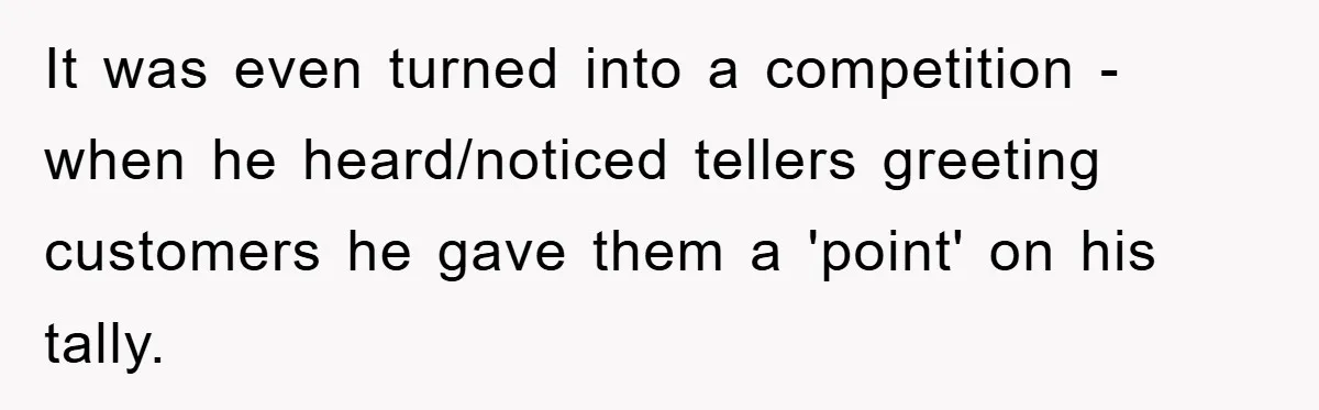 It was even turned into a competition - when he heard/noticed tellers greeting customers he gave them a 'point' on his tally.