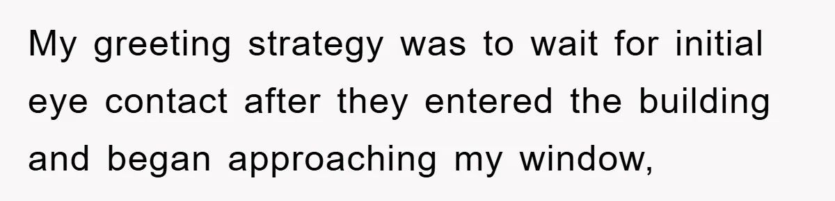 My greeting strategy was to wait for initial eye contact after they entered the building and began approaching my window,