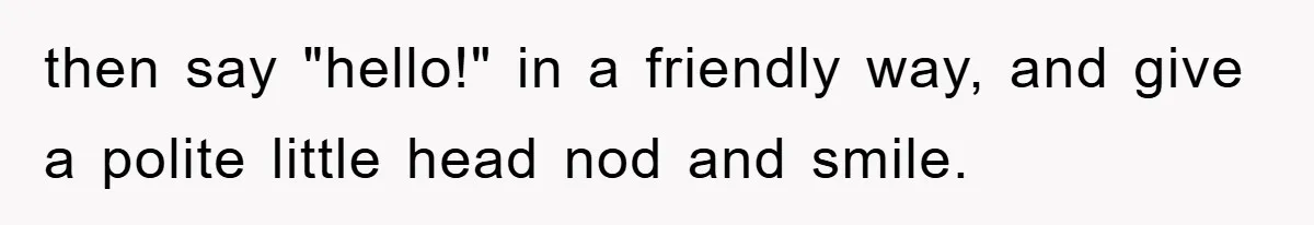 then say "hello!" in a friendly way, and give a polite little head nod and smile.