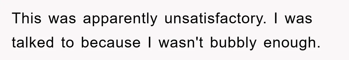 This was apparently unsatisfactory. I was talked to because I wasn't bubbly enough.