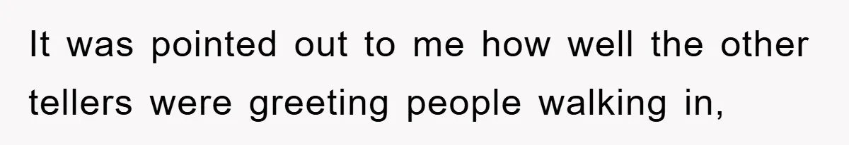It was pointed out to me how well the other tellers were greeting people walking in,