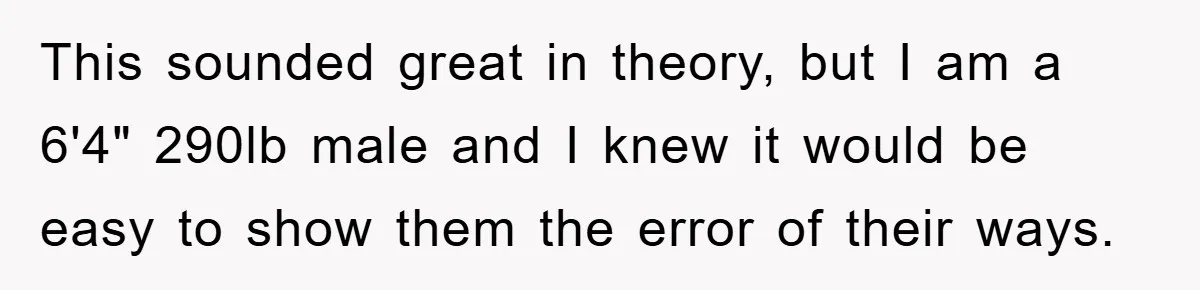 This sounded great in theory, but I am a 6'4" 290lb male and I knew it would be easy to show them the error of their ways.