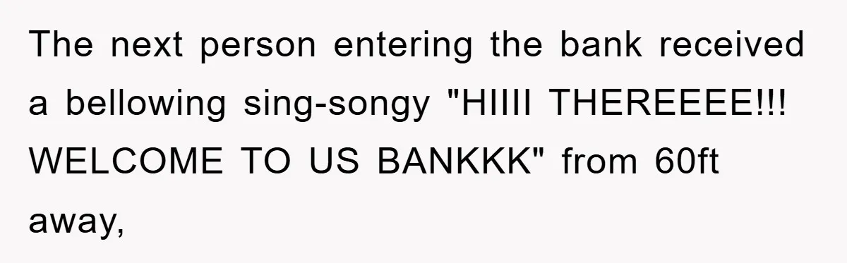 The next person entering the bank received a bellowing sing-songy "HIIII THEREEEE!!! WELCOME TO US BANKKK" from 60ft away,