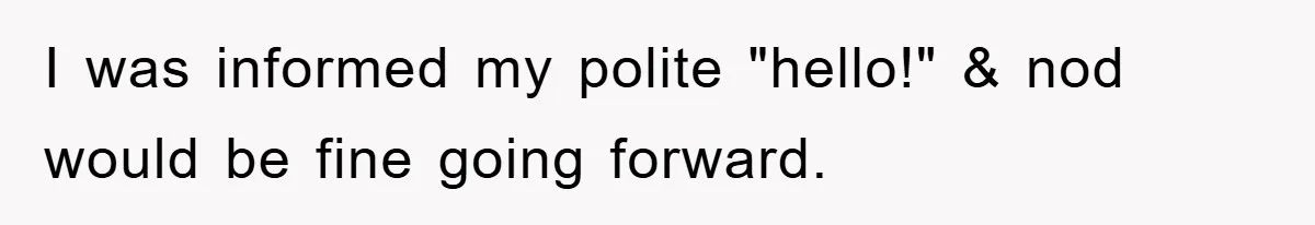 I was informed my polite "hello!" & nod would be fine going forward.