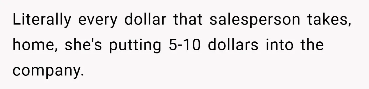 Literally every dollar that salesperson takes, home, she's putting 5-10 dollars into the company.