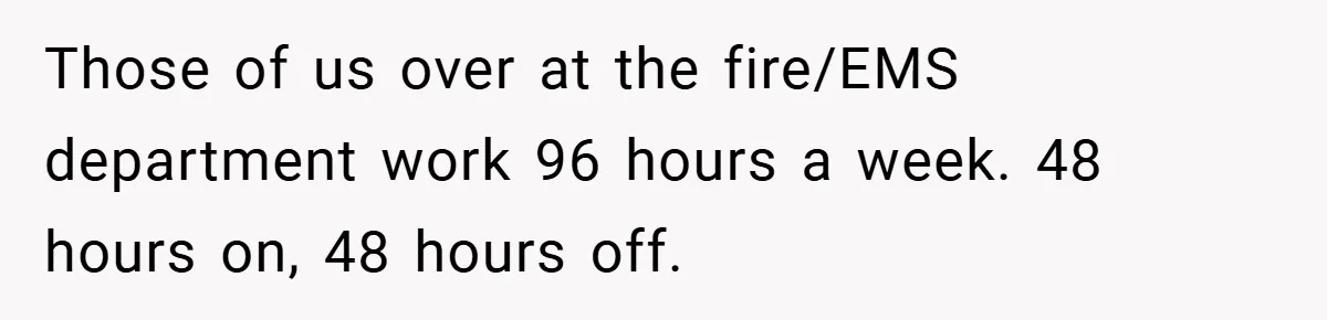 Those of us over at the fire/EMS department work 96 hours a week. 48 hours on, 48 hours off.