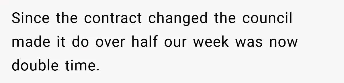 Since the contract changed the council made it do over half our week was now double time.