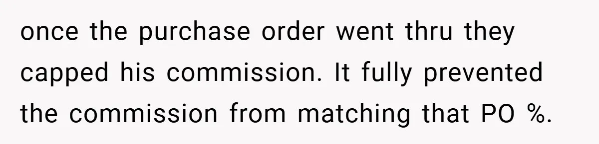 once the purchase order went thru they capped his commission. It fully prevented the commission from matching that PO %.