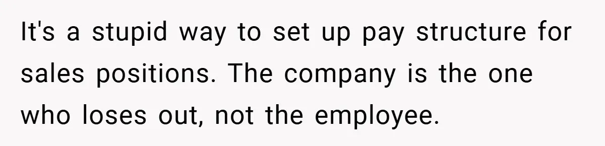 It's a stupid way to set up pay structure for sales positions. The company is the one who loses out, not the employee.