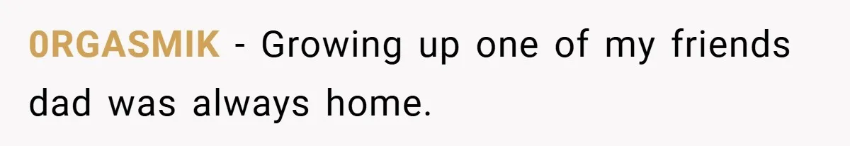 0RGASMIK − Growing up one of my friends dad was always home.