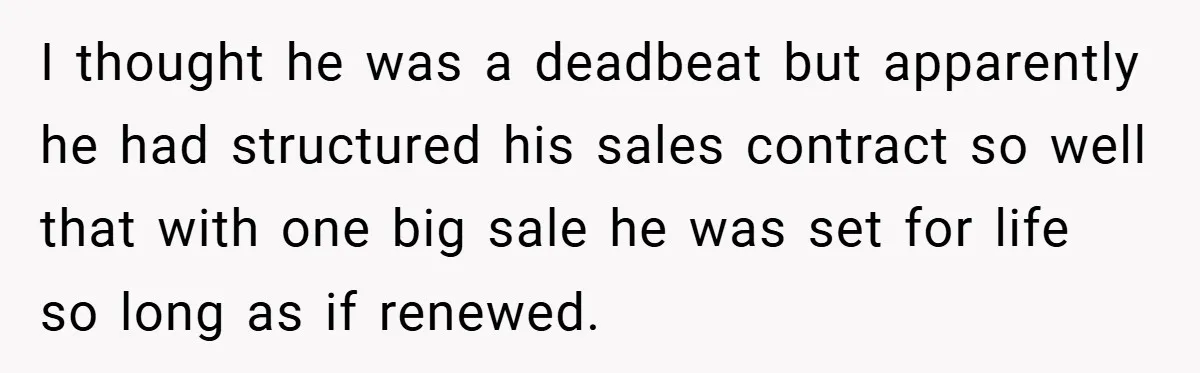 I thought he was a deadbeat but apparently he had structured his sales contract so well that with one big sale he was set for life so long as if...