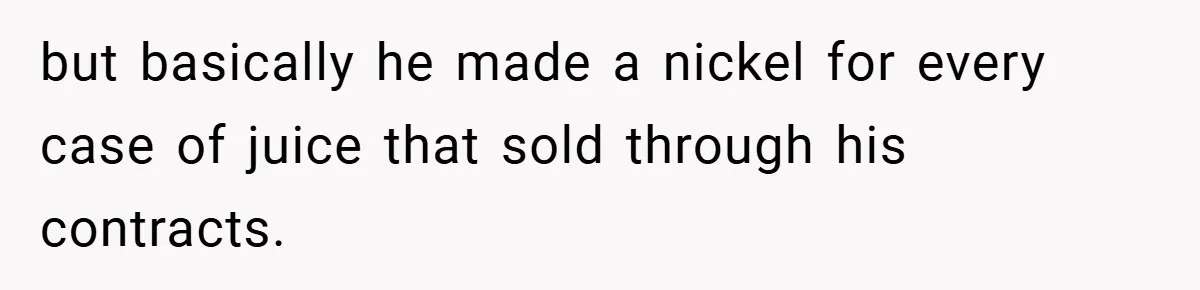 but basically he made a nickel for every case of juice that sold through his contracts.