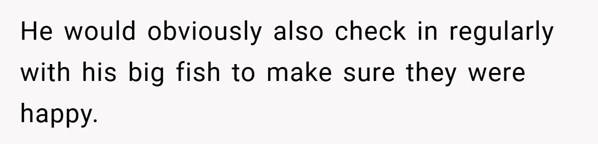 He would obviously also check in regularly with his big fish to make sure they were happy.