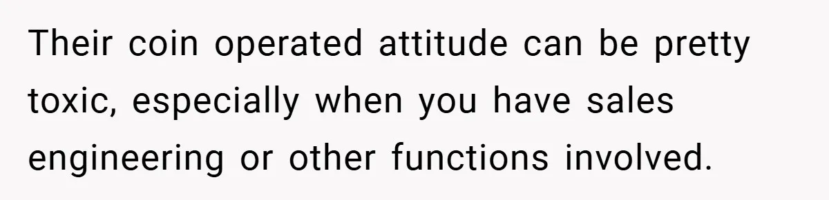 Their coin operated attitude can be pretty toxic, especially when you have sales engineering or other functions involved.