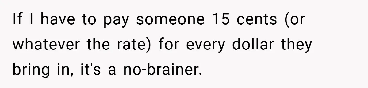 If I have to pay someone 15 cents (or whatever the rate) for every dollar they bring in, it's a no-brainer.