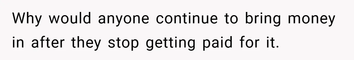 Why would anyone continue to bring money in after they stop getting paid for it.