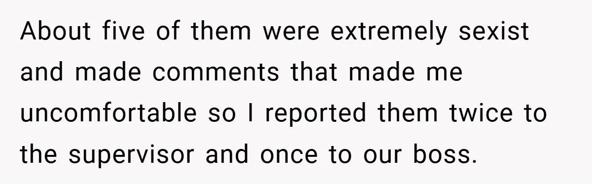 She Reported Her Coworkers for Harassment - Then the Whole Office Turned Against Her About five of them were extremely sexist and made comments that made me uncomfortable so I reported them twice to the supervisor and once to our boss.