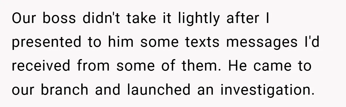 She Reported Her Coworkers for Harassment - Then the Whole Office Turned Against Her Our boss didn't take it lightly after I presented to him some texts messages I'd received from some of them. He came to our branch and launched an investigation.
