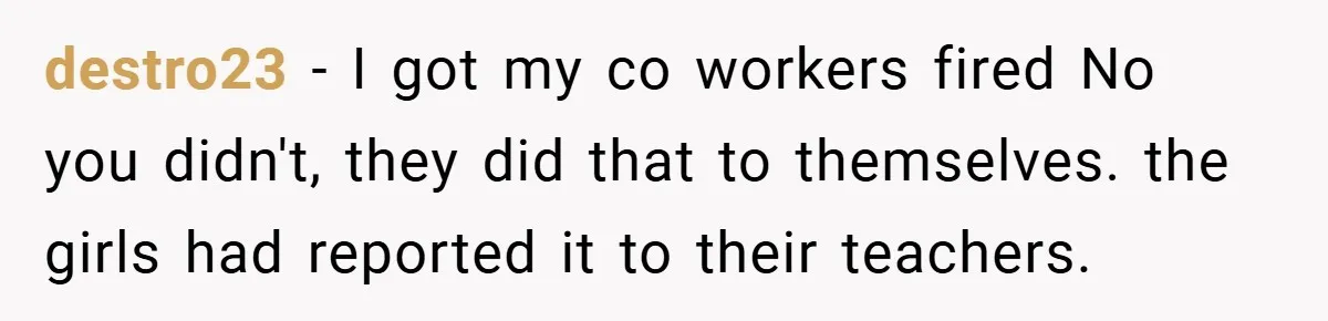 She Reported Her Coworkers for Harassment - Then the Whole Office Turned Against Her destro23 − I got my co workers fired No you didn't, they did that to themselves. the girls had reported it to their teachers.