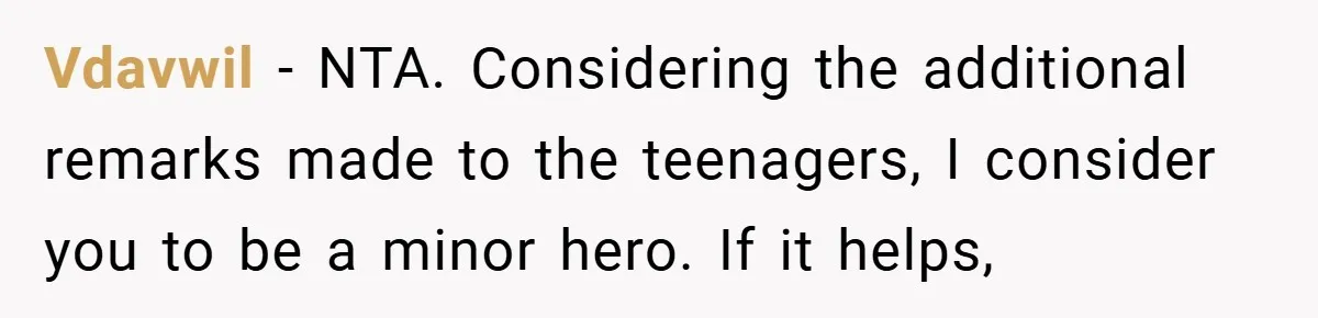 She Reported Her Coworkers for Harassment - Then the Whole Office Turned Against Her Vdavwil − NTA. Considering the additional remarks made to the teenagers, I consider you to be a minor hero. If it helps,