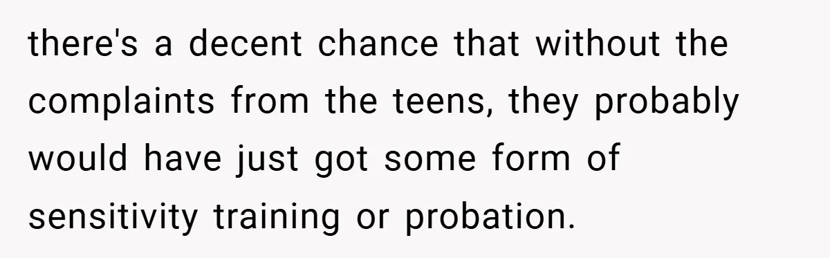She Reported Her Coworkers for Harassment - Then the Whole Office Turned Against Her there's a decent chance that without the complaints from the teens, they probably would have just got some form of sensitivity training or probation.
