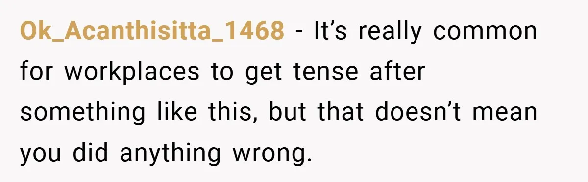 She Reported Her Coworkers for Harassment - Then the Whole Office Turned Against Her Ok_Acanthisitta_1468 − It’s really common for workplaces to get tense after something like this, but that doesn’t mean you did anything wrong.
