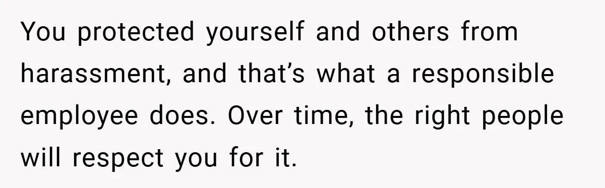 She Reported Her Coworkers for Harassment - Then the Whole Office Turned Against Her You protected yourself and others from harassment, and that’s what a responsible employee does. Over time, the right people will respect you for it.
