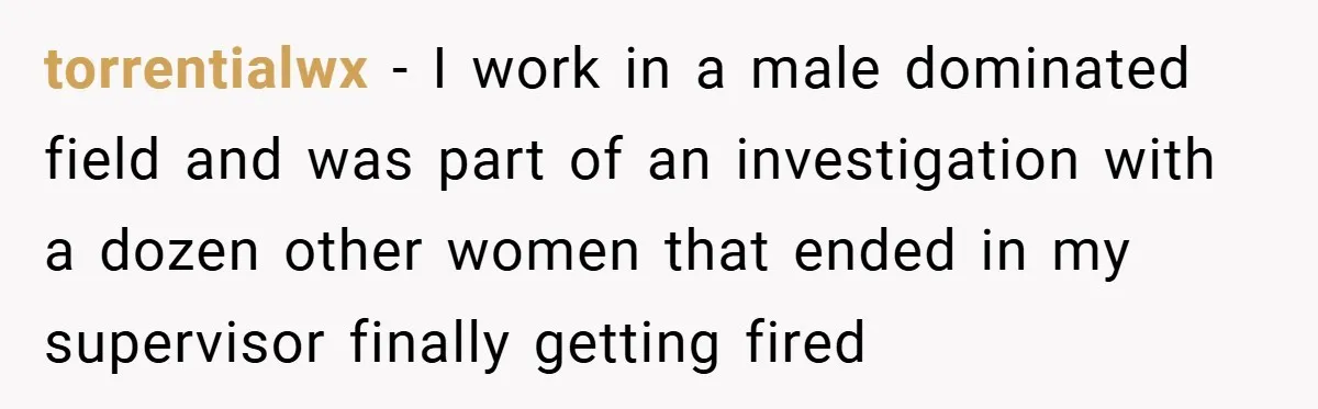 She Reported Her Coworkers for Harassment - Then the Whole Office Turned Against Her torrentialwx − I work in a male dominated field and was part of an investigation with a dozen other women that ended in my supervisor finally getting fired