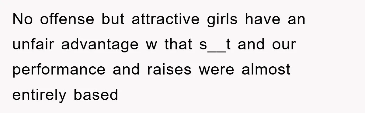 No offense but attractive girls have an unfair advantage w that s__t and our performance and raises were almost entirely based